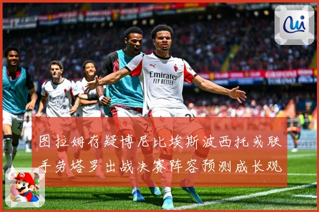 图拉姆存疑博尼比埃斯波西托或联手劳塔罗出战决赛阵容预测成长观察
