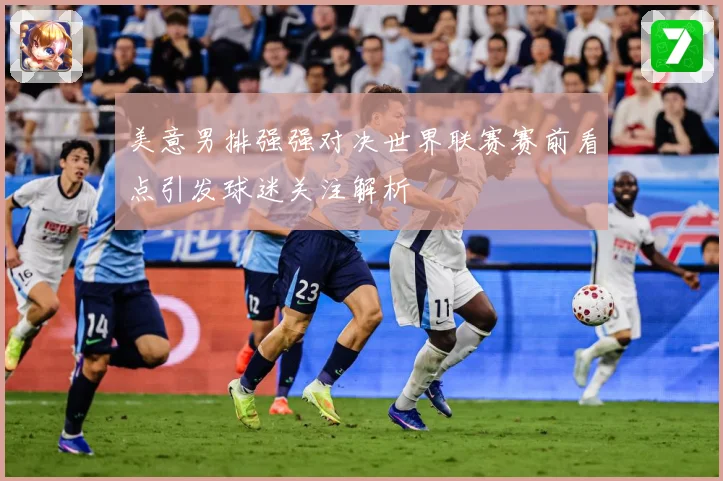 美意男排强强对决世界联赛赛前看点引发球迷关注解析