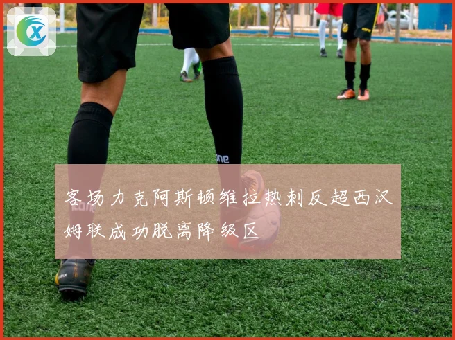 客场力克阿斯顿维拉热刺反超西汉姆联成功脱离降级区