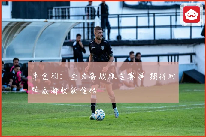李金羽：全力备战艰苦赛事 期待对阵成都收获佳绩