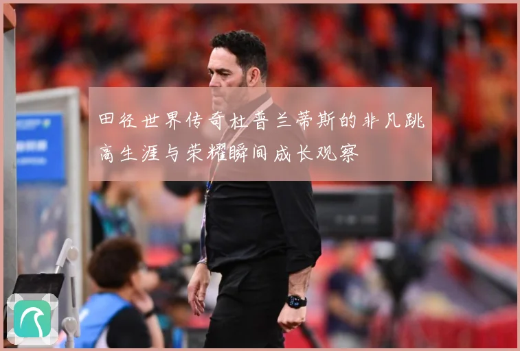 田径世界传奇杜普兰蒂斯的非凡跳高生涯与荣耀瞬间成长观察