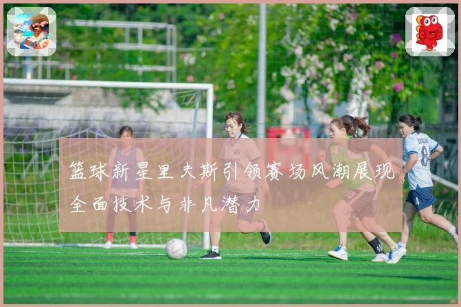 篮球新星里夫斯引领赛场风潮展现全面技术与非凡潜力