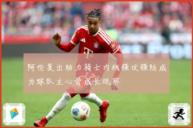 阿伦复出助力骑士内线强攻强防成为球队主心骨成长观察