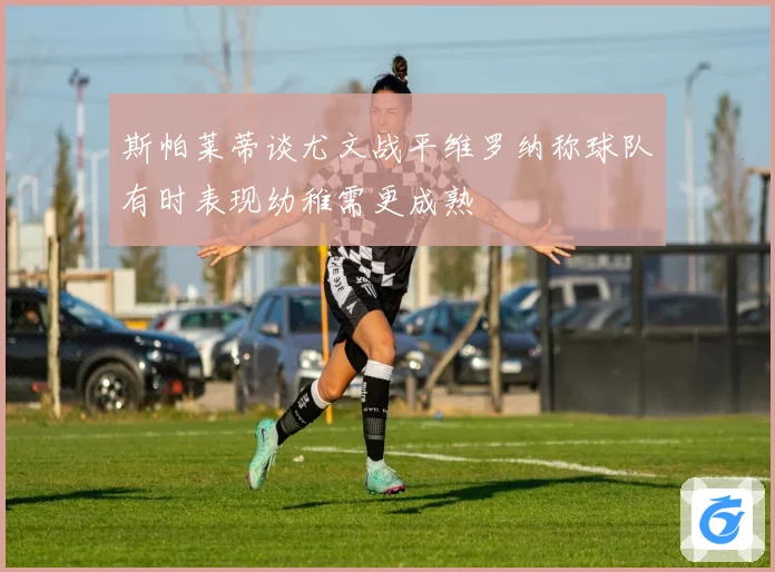 斯帕莱蒂谈尤文战平维罗纳称球队有时表现幼稚需更成熟
