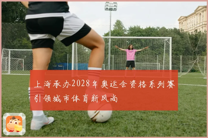 上海承办2028年奥运会资格系列赛引领城市体育新风尚