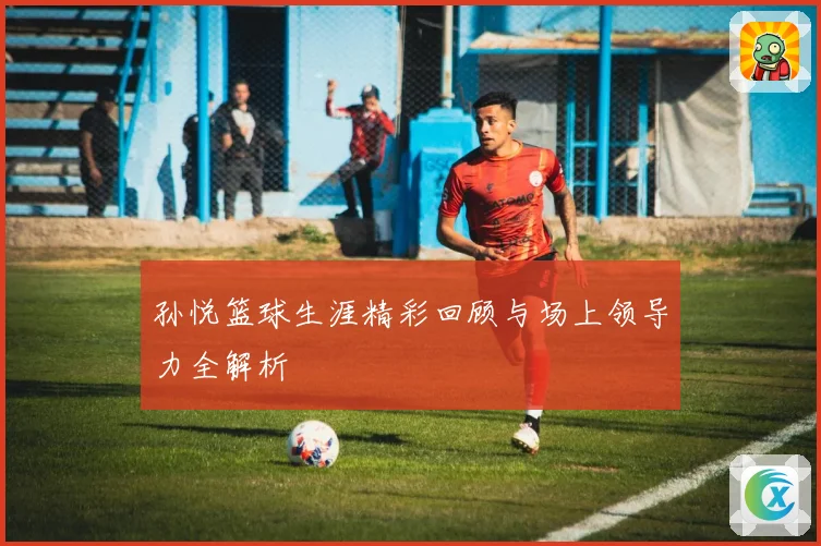 孙悦篮球生涯精彩回顾与场上领导力全解析