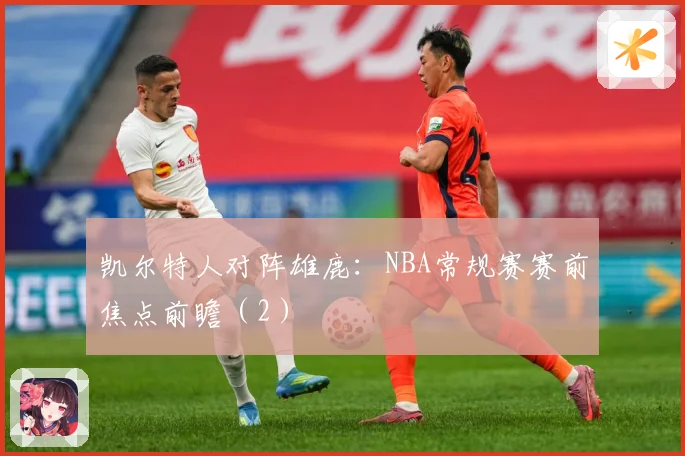 凯尔特人对阵雄鹿：NBA常规赛赛前焦点前瞻（2）
