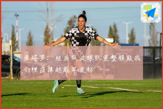 劳塔罗：经历风波球队重整旗鼓我们理应捧起冠军奖杯