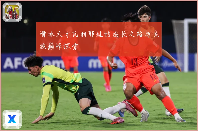 滑冰天才瓦利耶娃的成长之路与竞技巅峰探索