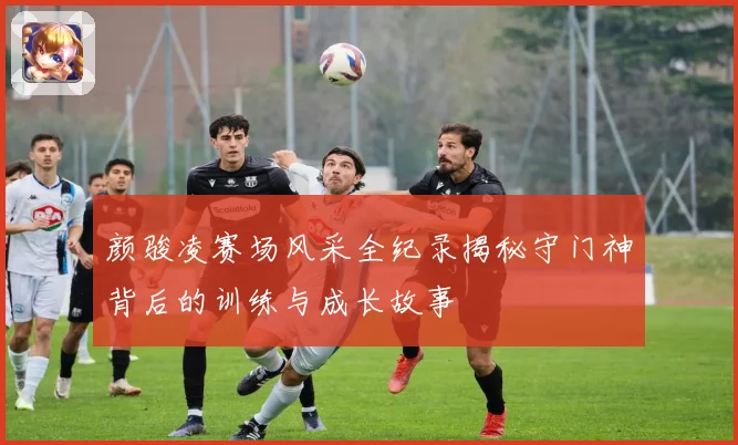 颜骏凌赛场风采全纪录揭秘守门神背后的训练与成长故事