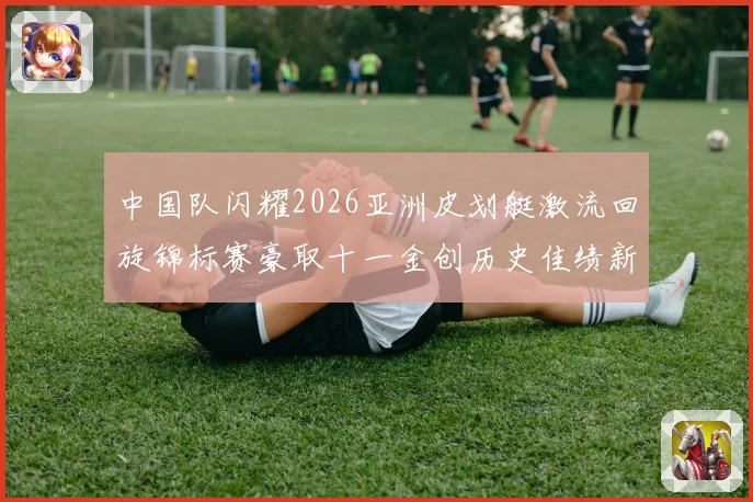 中国队闪耀2026亚洲皮划艇激流回旋锦标赛豪取十一金创历史佳绩新