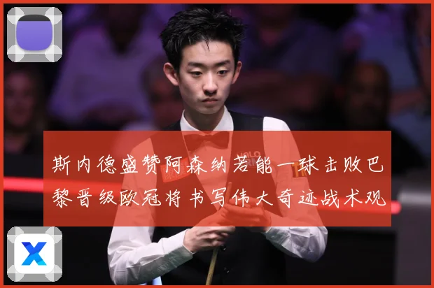 斯内德盛赞阿森纳若能一球击败巴黎晋级欧冠将书写伟大奇迹战术观察