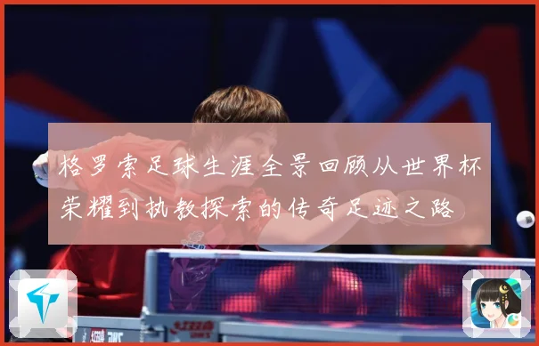 格罗索足球生涯全景回顾从世界杯荣耀到执教探索的传奇足迹之路