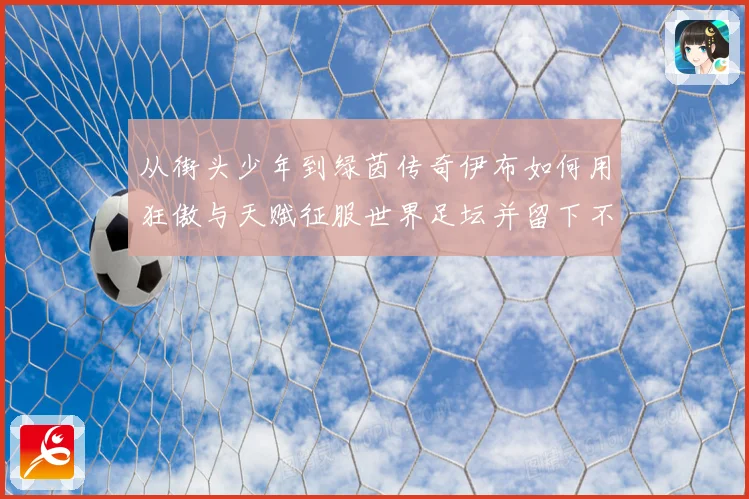 从街头少年到绿茵传奇伊布如何用狂傲与天赋征服世界足坛并留下不朽神话