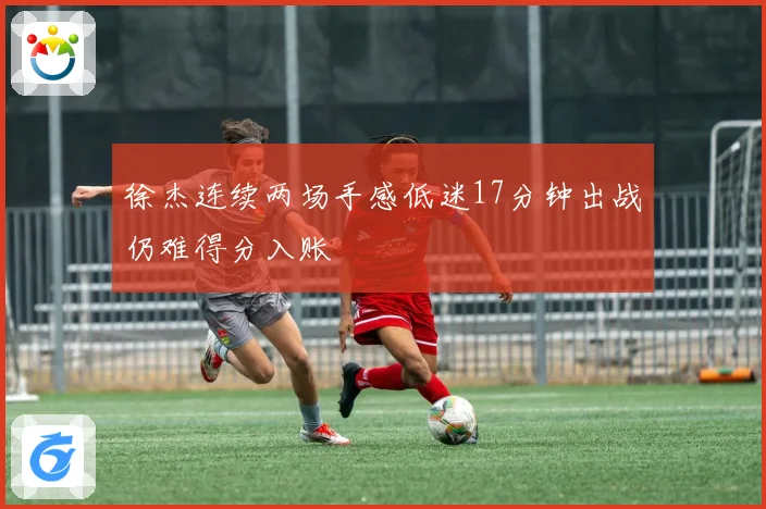 徐杰连续两场手感低迷17分钟出战仍难得分入账