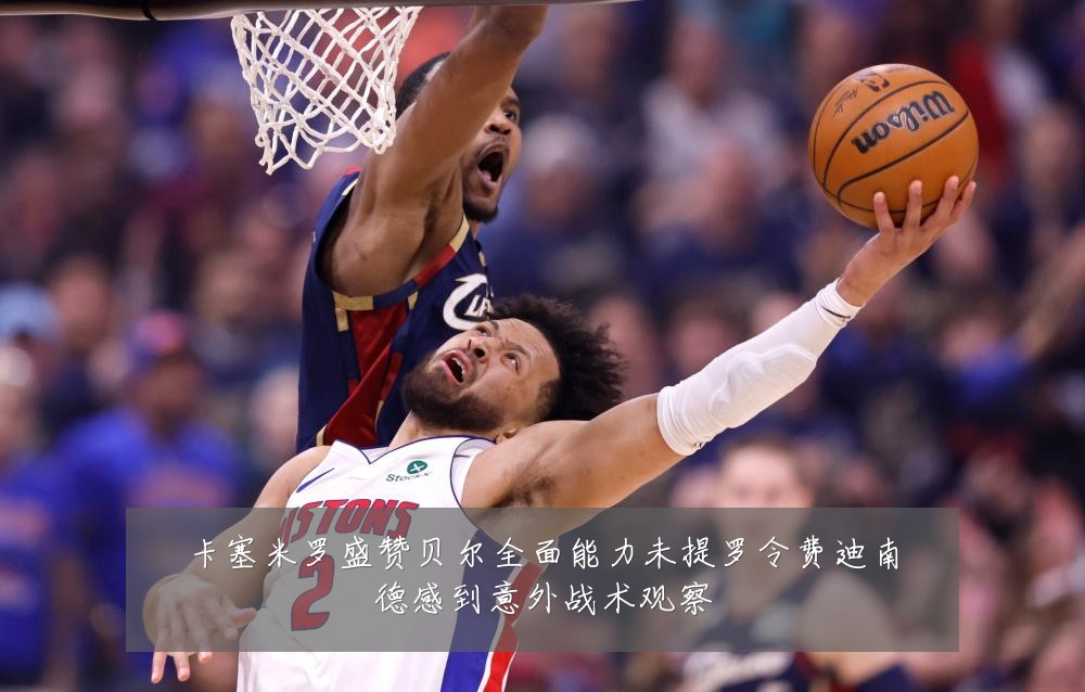 卡塞米罗盛赞贝尔全面能力未提罗令费迪南德感到意外战术观察