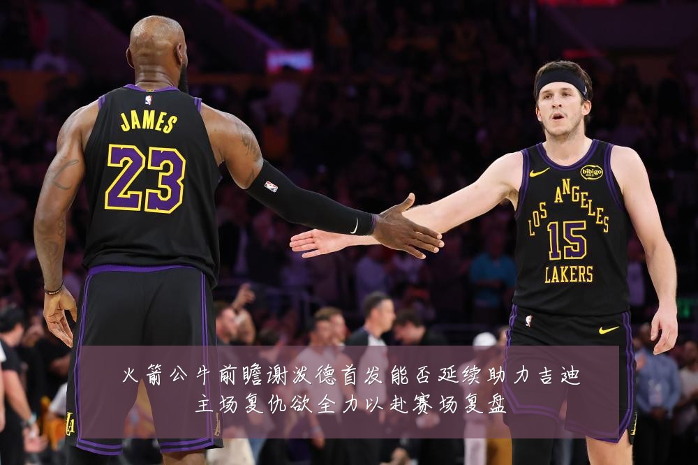 火箭公牛前瞻谢泼德首发能否延续助力吉迪主场复仇欲全力以赴赛场复盘