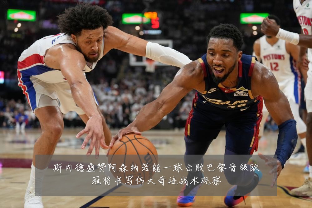 斯内德盛赞阿森纳若能一球击败巴黎晋级欧冠将书写伟大奇迹战术观察
